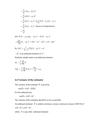 E
             =  2
                  ( N µ X − ∑ X i )2
              N
               E
             = 2 (∑( X i − µ X )) 2
              N
               E
             = 2 ∑( X i − µ X ) 2 + ∑ ∑ E ( X i − µ X )( X j − µ X )
              N                      i j ≠i

               E
             = 2 ∑( X i − µ X ) 2 (because of independence)
              N
                 σX
                  2
             =
                   N

also E ( X i − µ X )( µ X − µ X ) = − E ( X i − µ X ) 2
                            ˆ
      N
∴ E ∑ ( X i − µ X ) 2 = Nσ 2 + σ 2 − 2σ 2 = ( N − 1)σ 2
              ˆ
      i =1


                      1
So Eσ 2 =
     ˆ2                   E ∑( X i − µ X ) 2 = σ 2
                                     ˆ
                     N −1
∴σ 2 is an unbiased estimator of σ .2
  ˆ2
Similarly sample mean is an unbiased estimator.
                 N
             1
µX =
ˆ
             N
                 ∑X
                 i =1
                            i



             1          N
                                    Nµ X
Eµ X =
 ˆ
             N
                   ∑ E{ X } =
                     i =1
                                i
                                     N
                                         = µX




4.4 Variance of the estimator

The variance of the estimator θˆ is given by
     var(θˆ) = E (θˆ − E (θˆ)) 2
For the unbiased case
       var(θˆ) = E (θˆ − θ ) 2
The variance of the estimator should be or low as possible.
An unbiased estimator θˆ is called a minimum variance unbiased estimator (MVUE) if
E (θˆ − θ ) 2 ≤ E (θˆ′ − θ ) 2

where θˆ′ is any other unbiased estimator.
 