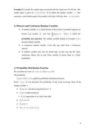 Example 2: Consider the sample space associated with the single toss of a fair die. The
sample space is given by S = {1, 2,3, 4,5,6} . If we define the random variable                    X    that
associates a real number equal to the number in the face of the die, then X = {1, 2,3, 4,5,6}




1.2 Discrete and Continuous Random Variables
         •      A random variable X is called discrete if there exists a countable sequence of

                distinct real number               xi   such that   ∑ P ( x ) = 1.
                                                                     i
                                                                         m   i
                                                                                     Pm ( xi ) is called the

                probability mass function. The random variable defined in Example 1 is a
                discrete random variable.
         •      A continuous random variable X can take any value from a continuous
                interval
         •      A random variable may also de mixed type. In this case the RV takes
                continuous values, but at each finite number of points there is a finite
                probability.




1.3 Probability Distribution Function
We can define an event { X ≤ x} = {s / X ( s ) ≤ x, s ∈ S}
The probability
    FX ( x) = P{ X ≤ x} is called the probability distribution function.
Given         FX ( x),   we can determine the probability of any event involving values of the
random variable X .
    •        FX (x) is a non-decreasing function of X .
    •        FX (x) is right continuous
        => FX (x) approaches to its value from right.

    •        FX (−∞) = 0
    •        FX (∞) = 1
    •        P{x1 < X ≤ x} = FX ( x) − FX ( x1 )




                                                                                                           4
 