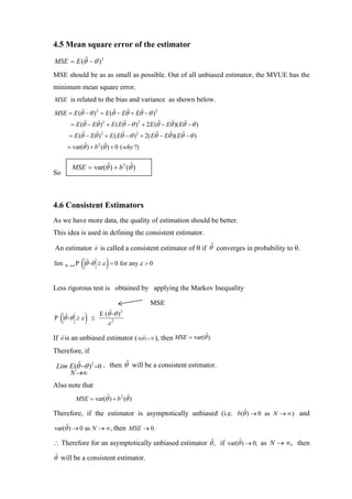 4.5 Mean square error of the estimator
MSE = E (θˆ − θ ) 2
MSE should be as as small as possible. Out of all unbiased estimator, the MVUE has the
minimum mean square error.
MSE is related to the bias and variance as shown below.

MSE = E (θˆ − θ ) 2 = E (θˆ − Eθˆ + Eθˆ − θ ) 2
     = E (θˆ − Eθˆ) 2 + E ( Eθˆ − θ ) 2 + 2 E (θˆ − Eθˆ)( Eθˆ − θ )
       = E (θˆ − Eθˆ) 2 + E ( Eθˆ − θ ) 2 + 2( Eθˆ − Eθˆ)( Eθˆ − θ )
       = var(θˆ) + b 2 (θˆ) + 0 ( why ?)


         MSE = var(θˆ) + b 2 (θ )
                               ˆ
So



4.6 Consistent Estimators
As we have more data, the quality of estimation should be better.
This idea is used in defining the consistent estimator.

An estimator        θˆ   is called a consistent estimator of θ if θˆ converges in probability to θ.

lim   N →∞ P   ( θˆ-θ ≥ ε ) = 0 for any ε > 0
Less rigorous test is obtained by applying the Markov Inequality

                                              MSE

  (
P θˆ-θ ≥ ε      )   ≤
                         E (θˆ-θ ) 2
                             ε2

If θˆ is an unbiased estimator ( b(θˆ) = 0 ), then MSE = var(θˆ).
Therefore, if

 Lim E (θˆ−θ )2 =0 , then θˆ will be a consistent estimator.
     N →∞
Also note that
          MSE = var(θˆ) + b 2 (θˆ)

Therefore, if the estimator is asymptotically unbiased (i.e. b(θˆ) → 0 as N → ∞) and

var(θˆ) → 0 as N → ∞, then MSE → 0.

∴ Therefore for an asymptotically unbiased estimator θˆ, if var(θˆ) → 0, as N → ∞, then

θˆ will be a consistent estimator.
 