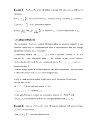 Example 1:              X 1 , X 2 ,..., X N is an iid random sequence with unknown µ X and known

variance σ X .
           2



                 1 N
Let µ X =
    ˆ              ∑ Xi be an estimator for µ X . We have already shown that µ X is unbiased.
                                                                             ˆ
                 N i=1

                        σX
                         2
Also var( µ X ) =
          ˆ                       Is it a consistent estimator?
                          N

                                   σ2
Clearly        lim var( µ X ) = lim X = 0. Therefore µ X is a consistent estimator of µ X .
                        ˆ                            ˆ
              N →∞             N →∞ N



4.7 Sufficient Statistic
The observations X 1 , X 2 .... X N contain information about the unknown parameter θ . An
estimator should carry the same information about θ as the observed data. This concept
of sufficient statistic is based on this idea.
                       ˆ
A measurable function θ ( X 1 , X 2 .... X N ) is called a sufficient statistic of θ if it

contains the              same information about                         θ   as contained in the random sequence
X 1 , X 2 .... X N . In other word the joint conditional density f X                                   ˆ                           ( x1 , x2 ,... x N )
                                                                                       1 , X 2 .. X N |θ ( X 1 , X 2 ... X N   )


does not involve θ .
There are a large number of sufficient statistics for a particular criterion. One has to select
a sufficient statistic which has good estimation properties.


A way to check whether a statistic is sufficient or not is through the Factorization
theorem which states:
θˆ( X 1 , X 2 .... X N ) is a sufficient statistic of θ if

f X1 , X 2 .. X N /θ ( x1 , x2 ,...xN ) = g (θ ,θˆ)h( x1 , x2 ,...xN )

where g (θ , θˆ ) is a non-constant and nonnegative function of                                 θ and θˆ and
h( x1 , x2 ,...x N ) does not involve θ and is a nonnegative function of x1 , x2 ,...xN .


Example 2:              Suppose X 1 , X 2 ,..., X N is an iid Gaussian sequence with unknown mean

µ X and known variance 1.

                   1 N
Then µ X =
     ˆ               ∑ Xi is a sufficient statistic of .
                   N i=1
 
