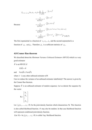 (       )
                                                                              1        2
                                                         N     1          −     x −µ X
                                                                              2 i
              f X1 , X 2 .. X N / µ X ( x1 , x2 ,...xN ) = ∏      e
                                                        i =1   2π

                                                                              (       )
                                                                      1N         2
                                                     1            −     ∑ x −µ X
                                                                      2 i =1 i
                                                =          e
                                                  ( 2π ) N
                                                                              (               )
                                                                      1N              2
                                                     1            −     ∑ x −µ + µ −µ
                                                                               ˆ ˆ
                                                                      2 i =1 i
Because                                         =          e
                                                  ( 2π ) N
                                                       1          −
                                                                      1N
                                                                              ( ˆ 2 ˆ              2
                                                                        ∑ ( x − µ X ) + ( µ − µ X ) + 2( xi − µ )( µ − µ X )
                                                                      2 i =1 i
                                                                                                              ˆ ˆ                 )
                                                =            e
                                                    ( 2π ) N
                                                     1                −
                                                                          1N
                                                                                   ˆ 2
                                                                            ∑ ( x −µ X )
                                                                          2 i =1 i
                                                                                                  −
                                                                                                      1N
                                                                                                          (
                                                                                                        ∑ ( µ −µ X )
                                                                                                             ˆ       2
                                                                                                                         )
                                                =          e                                  e       2 i =1
                                                                                                                             e0 ( why ?)
                                                  ( 2π ) N

The first exponential is a function of x1 , x2 ,...x N and the second exponential is a

function of µ X and µ X . Therefore µ X is a sufficient statistics of µ X .
                    ˆ               ˆ




4.8 Cramer Rao theorem
We described about the Minimum Variance Unbiased Estimator (MVUE) which is a very
good estimator
θˆ is an MVUE if

        E (θˆ ) = θ

and     Var (θˆ) ≤ Var (θˆ′)
where   ˆ
        θ′    is any other unbiased estimator of θ .
Can we reduce the variance of an unbiased estimator indefinitely? The answer is given by
the Cramer Rao theorem.
Suppose θˆ is an unbiased estimator of random sequence. Let us denote the sequence by
the vector
               ⎡X1 ⎤
               ⎢X ⎥
             X=⎢ 2⎥
               ⎢ ⎥
               ⎢ ⎥
               ⎣X N ⎦
Let f X ( x1 ,......, x N / θ ) be the joint density function which characterises X. This function

is also called likelihood function. θ may also be random. In that case likelihood function
will represent conditional joint density function.
L( x / θ ) = ln f X ( x1 ...... x N / θ ) is called log likelihood function.
 