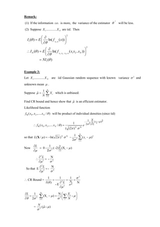 Remark:
(1) If the information                I (θ )   is more, the variance of the estimator θ ˆ will be less.
(2) Suppose X 1 ............. X N are iid. Then
                                                   2
               ⎛ ∂                   ⎞
   I1 (θ ) = E ⎜    ln( f X /θ ( x)) ⎟
               ⎝ ∂θ        1
                                     ⎠
                                                                                2
                 ⎛ ∂                                         ⎞
  ∴ I N (θ ) = E ⎜      ln( f X , X .. X / θ ( x1 x2 ..xN )) ⎟
                 ⎝ ∂θ          1 2      N
                                                             ⎠
             = NI1 (θ )


Example 3:
Let X 1 ............. X N         are iid Gaussian random sequence with known variance σ 2 and

unknown mean µ .
                           N
                       1
Suppose µ =
        ˆ
                       N
                           ∑X
                           i =1
                                  i    which is unbiased.

Find CR bound and hence show that µ is an efficient estimator.
                                  ˆ
Likelihood function
 f X ( x1 , x 2 ,..... x N / θ ) will be product of individual densities (since iid)

                                                                                 1 N ( x − µ )2
                                                        1
                                                                            −         ∑
         ∴ f X ( x1 , x 2 ,..... x N / θ ) =                            e       2σ 2 i =1 i
                                                  ( ( 2π ) N σ N
                                                                 N
                                                         1
so that L( X / µ ) = −ln( 2π ) N σ N −
                                                       2σ    2   ∑(x
                                                                 i =1
                                                                            i   − µ )2

         ∂L        1      N
Now         = 0 - 2 ( -2) ∑ (X i − µ )
         ∂µ      2σ
                 /       i =1


               ∂2L     N
           ∴        = - 2
               ∂µ 2
                       σ
                ∂2L     N
  So that E          =- 2
                ∂µ 2
                       σ
                              1           1     1 σ2
∴ CR Bound =                      =           = N =
                           I (θ )         ∂2L       N
                                       - E 2 σ2
                                          ∂µ

∂L   1            N
                                          N ⎛ Xi     ⎞
   =
∂θ 2σ 2
               ∑ (X
                i =1
                           i   − µ) =      2 ∑
                                            ⎜
                                          σ ⎝ i N
                                                  - µ⎟
                                                     ⎠
              N
          =           (µ - µ )
                       ˆ
              σ2
 