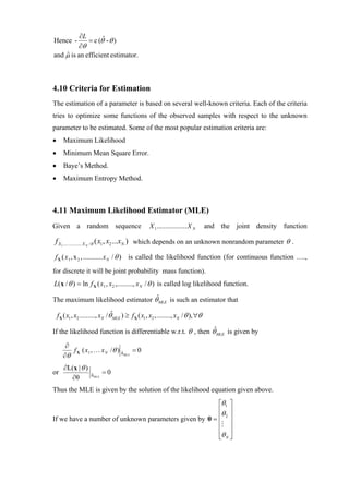 ∂L       ˆ
Hence -      = c (θ - θ )
          ∂θ
and µ is an efficient estimator.
    ˆ



4.10 Criteria for Estimation
The estimation of a parameter is based on several well-known criteria. Each of the criteria
tries to optimize some functions of the observed samples with respect to the unknown
parameter to be estimated. Some of the most popular estimation criteria are:
•      Maximum Likelihood
•      Minimum Mean Square Error.
•      Baye’s Method.
•      Maximum Entropy Method.



4.11 Maximum Likelihood Estimator (MLE)
Given a random sequence                             X 1 ................. X N      and the joint density function

f X1................. X N /θ ( x1 , x2 ...xN ) which depends on an unknown nonrandom parameter θ .

f X ( x 1 , x 2 , ........... x N / θ ) is called the likelihood function (for continuous function ….,
for discrete it will be joint probability mass function).
L( x / θ ) = ln f X ( x1 , x 2 ,........., x N / θ ) is called log likelihood function.
                                  ˆ
The maximum likelihood estimator θ MLE is such an estimator that

    f X ( x1 , x2 ........., xN / θˆMLE ) ≥ f X ( x1, x2 ,........, xN / θ ), ∀θ
                                                              ˆ
If the likelihood function is differentiable w.r.t. θ , then θ MLE is given by

        ∂
          f X ( x1 , … x N /θ ) θ = 0
                                ˆ
       ∂θ                         MLE



       ∂L(x | θ )
or                    ˆ       =0
         ∂θ           θ MLE


Thus the MLE is given by the solution of the likelihood equation given above.
                                                       ⎡θ1 ⎤
                                                       ⎢θ ⎥
If we have a number of unknown parameters given by θ = ⎢ ⎥
                                                          2

                                                       ⎢ ⎥
                                                       ⎢ ⎥
                                                       ⎣θ N ⎦
 