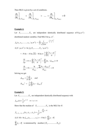 Then MLE is given by a set of conditions.

∂L ⎤                       ∂L ⎤                                             ∂L ⎤
    ⎥                  =        ⎥                     = .... =                  ⎥                  =0
∂θ1 ⎦ θ =θ
         ˆ                 ∂θ 2 ⎦ θ       ˆ                                ∂θ M ⎦ θ        ˆ
           1    1MLE                  2 =θ 2MLE                                        M =θ MMLE




Example 4:
Let X 1 ................. X N are independent identically distributed sequence of N ( µ , σ 2 )

distributed random variables. Find MLE for µ, σ 2 .
                                                                                   2
                                                                      1 ⎛ x −µ ⎞
                                                  1
                                                  N                  − ⎜ i     ⎟
f X ( x1 , x 2 ,......... , x N / µ , σ ) = ∏
                                      2
                                                      e               2⎝ σ ⎠
                                            i =1 2π σ
L( X / µ , σ 2 ) = ln f X ( X 1 ,........., X N / µ , σ 2 )
                                                                                       2
                                        1 N ⎛x −µ⎞
           = - N ln − N ln 2π − N ln σ - ∑ ⎜ i    ⎟
                                        2 i=1 ⎝ σ ⎠
                                                      2
                  ∂L         N
                                 ⎛x −µ⎞    N
                     = 0 => ∑ ⎜ i     ⎟ = ∑ (x i − µ MLE ) = 0
                                                   ˆ
                  ∂µ        i =1 ⎝  σ ⎠   i =1


                  ∂L
                     =0=−
                             N
                                +
                                              ∑ (x        i
                                                              − µ MLE ) 2
                                                                ˆ
                                                                             =0
                  ∂σ      σ MLE
                           ˆ                              σ MLE
                                                           ˆ

Solving we get
                         1 N
               µ MLE =
               ˆ           ∑ xi
                         N i=1
                                       and

                           1 N
                             ∑ ( xi − µ MLE )
                                              2
           σ MLE 2 =
            ˆ                         ˆ
                           N i=1


Example 5:
Let X 1 ................. X N are independent identically distributed sequence with

                 1 − x−θ
f X /θ ( x) =      e        -∞ < x < ∞
                 2
Show that the median of X 1 ................. X N is the MLE for θ .
                                                          N

                                              1 − ∑ xi −θ
 f X1 , X 2 ... X N / θ ( x1 , x2 ....x N ) = N e i =1
                                             2
                                                                     N
L( X / θ ) = ln f X / θ ( x1 ,........., xN ) = − N ln 2 − ∑ xi − θ
                                                                    i =1
 N

∑ x −θ
i =1
       i           is minimized by median ( X 1................. X N )
 