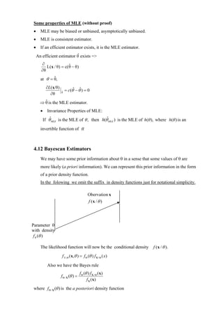 Some properties of MLE (without proof)
 •     MLE may be biased or unbiased, asymptotically unbiased.
 •     MLE is consistent estimator.
 •     If an efficient estimator exists, it is the MLE estimator.
                            ˆ
     An efficient estimator θ exists =>
        ∂                ˆ
           L(x / θ) = c( θ − θ)
        ∂θ
              ˆ
       at θ = θ,
            ∂L( x/θ)
                       ˆ   = c(θˆ − θˆ) = 0
              ∂θ       θ


         ˆ
       ⇒ θ is the MLE estimator.
       •     Invariance Properties of MLE:
               ˆ                              ˆ
           If θ MLE is the MLE of θ , then h(θ MLE ) is the MLE of h(θ ), where h(θ ) is an

       invertible function of θ.



 4.12 Bayescan Estimators
       We may have some prior information about θ in a sense that some values of θ are
       more likely (a priori information). We can represent this prior information in the form
       of a prior density function.
       In the folowing we omit the suffix in density functions just for notational simplicity.

                                               Obervation x
                                               f (x / θ )




Parameter θ
with density
 fθ (θ )

       The likelihood function will now be the conditional density      f ( x / θ ).

                       f X ,Θ ( x,θ ) = f Θ (θ ) f X / Θ ( x )

             Also we have the Bayes rule
                                        f Θ (θ ) f X / Θ (x)
                       f Θ / X (θ ) =
                                              f X ( x)

 where f Θ / X (θ ) is the a posteriori density function
 