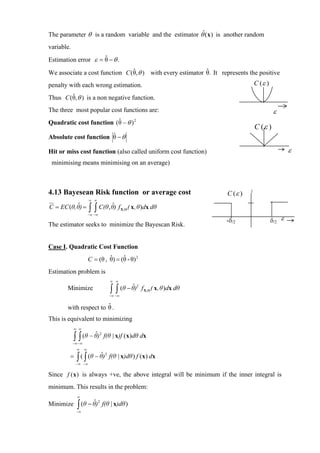 The parameter θ is a random variable and the estimator θˆ( x ) is another random
variable.
                     ˆ
Estimation error ε = θ − θ .
                                ˆ                           ˆ
We associate a cost function C (θ, θ ) with every estimator θ. It represents the positive
penalty with each wrong estimation.                                                               C (ε )
        ˆ
Thus C (θ, θ ) is a non negative function.
The three most popular cost functions are:                                                                  ε
                          ˆ
Quadratic cost function ( θ − θ ) 2
                                                                                                  C (ε )
                       ˆ
Absolute cost function θ − θ

Hit or miss cost function (also called uniform cost function)                                                      ε
 minimising means minimising on an average)



4.13 Bayesean Risk function or average cost                                          C (ε )   1

                       ∞ ∞
           ˆ                     ˆ
C = EC (θ, θ) =        ∫ ∫ C(θ , θ) f
                       −∞ −∞
                                              X ,Θ   ( x , θ )dx dθ

                                                                                     -δ/2                  δ/2 ε
The estimator seeks to minimize the Bayescan Risk.


Case I. Quadratic Cost Function
                                ˆ     ˆ
                       C = (θ , θ) = (θ - θ) 2
Estimation problem is
                                      ∞ ∞
                                               ˆ
                                      ∫ ∫ (θ − θ)
                                                         2
       Minimize                                              f X ,Θ ( x , θ )dx dθ
                                      −∞ −∞

                       ˆ
       with respect to θ .
This is equivalent to minimizing
            ∞ ∞

            ∫ ∫ (θ − θˆ)
                               2
                                   f(θ | x)f ( x )dθ dx
            −∞−∞
             ∞     ∞
        =    ∫ ( ∫ (θ − θˆ) f(θ | x)dθ ) f (x) dx
                           2

             −∞ −∞


Since f ( x ) is always +ve, the above integral will be minimum if the inner integral is
minimum. This results in the problem:
             ∞

             ∫ (θ − θˆ)
                             2
Minimize                           f(θ | x)dθ )
             −∞
 