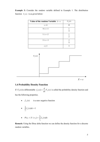 Example 3: Consider the random variable defined in Example 1. The distribution
function FX ( x) is as given below:


                        Value of the random Variable X = x                     FX ( x)

                                                  x<0                            0
                                                 0 ≤ x <1                        1
                                                                                 4

                                             1≤ x < 2                            1
                                                                                 2

                                                 2≤ x<3                          3
                                                                                 4

                                                  x≥3                            1



                            FX ( x)




                                                                                             X =x

1.4 Probability Density Function
                                                 d
If FX (x) is differentiable f X ( x) =              FX ( x) is called the probability density function and
                                                 dx
has the following properties.

        •    f X (x)        is a non- negative function

             ∞
        •    ∫f
            −∞
                  X   ( x)dx = 1


                                      x2

        •    P ( x1 < X ≤ x 2 ) =      ∫f
                                      − x1
                                             X   ( x)dx

Remark: Using the Dirac delta function we can define the density function for a discrete
random variables.


                                                                                                        5
 
