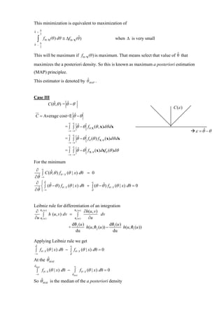 This minimization is equivalent to maximization of
ˆ   ∆
θ +
    2


    ∆
     ∫                               ˆ
         f Θ / X (θ ) dθ ≅ ∆f Θ / X (θ )                     when ∆ is very small
ˆ
θ −
    2

                                                                                 ˆ
This will be maximum if f Θ / X (θ ) is maximum. That means select that value of θ that
maximizes the a posteriori density. So this is known as maximum a posteriori estimation
(MAP) principlee.
                             ˆ
This estimator is denoted by θ MAP .


Case III
       C (θˆ,θ ) = θˆ − θ
                                                                                    C (ε )
 C = Average cost=E θˆ − θ
                             ∞ ∞
                          = ∫ ∫ θˆ − θ fθ , X (θ , x)dθ dx
                             −∞ −∞                                                           ε = θˆ − θ
                             ∞ ∞
                          = ∫ ∫ θˆ − θ fθ (θ ) f X /θ (x)dθ dx
                             −∞ −∞
                             ∞ ∞
                          = ∫ ∫ θˆ − θ f X /θ (x)dxfθ (θ )dθ
                             −∞ −∞


For the minimum
 ∂       ∞
     ∫ C (θˆ,θ ) fθ / X (θ | x) dθ = 0
  ˆ −∞
∂θ
 ∂ ⎧ θˆ ˆ                            ∞
    ⎨ ∫ (θ − θ ) fθ / X (θ | x) dθ + ∫ (θ − θˆ) fθ / X (θ | x) dθ = 0
∂θˆ ⎩ −∞                             θˆ




Leibniz rule for differentiation of an integration
 ∂ 02 ( u )
   /                    /
                        02 ( u )
                                 ∂h(u, v)
      ∫ h (u , v) dv = ∫                    dv
∂u 01 (u )
   /                    /
                        01 ( u )   ∂u
                        /
                      d0 (u )                      /
                                                  d0 (u )
                     + 2          h(u , 02 (u )) − 1
                                        /                       /
                                                          h(u , 01 (u ))
                          du                       du

Applying Leibniz rule we get
θˆ                            ∞
 ∫ fθ / X (θ | x) dθ − ∫ fθ / X (θ | x) dθ = 0
−∞                            θˆ
        ˆ
At the θ MAE
θˆMAE                               ∞
  ∫ fθ / X (θ | x) dθ − ∫ fθ / X (θ | x) dθ = 0
 −∞                                θˆMAE

    ˆ
So θ MAE is the median of the a posteriori density
 