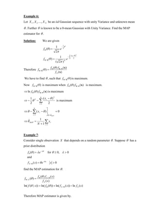 Example 6:
Let X 1 , X 2 ...., X N be an iid Gaussian sequence with unity Variance and unknown mean

θ . Further θ is known to be a 0-mean Gaussian with Unity Variance. Find the MAP
estimator for θ .

Solution:              We are given
                                          1 − 1θ 2
                         f Θ (θ ) =          e 2
                                          2π
                                                         N   ( xi −θ )2
                                           1      −∑
                         f Θ / X (θ ) =          e i=1            2

                                        ( 2π ) N
                                  f Θ (θ ) f X / Θ (x)
Therefore f Θ / X (θ ) =
                                        f X ( x)

We have to find θ , such that f Θ / X (θ ) is maximum.

Now f Θ / X (θ ) is maximum when f Θ (θ ) f X / Θ (x) is maximum.

⇒ ln f Θ (θ ) f X / Θ (x) is maximum

  1     N
            (x − θ )2
⇒− θ2 −∑ i            is maximum
  2    i =1    2
       N
                   ⎤
⇒ θ − ∑ ( x i − θ )⎥          =0
      i =1         ⎦ θ =θˆMAP
                   1
⇒ θˆMAP =               ∑ xi
                  N + 1 i =1


Example 7:
Consider single observation X that depends on a random parameter θ . Suppose θ has a
prior distribution

    fθ (θ ) = λ e − λθ        for θ ≥ 0, λ > 0
    and
    f X / Θ ( x) = θ e −θ x      x >0

find the MAP estimation for θ .

                  f Θ (θ ) f X / Θ ( x)
 f Θ / X (θ ) =
                        f X ( x)
ln( f (θ | x)) = ln( f Θ (θ )) + ln( f X / Θ ( x)) − ln f X ( x)


Therefore MAP estimator is given by.
 