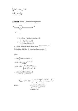 ∂
   ln f X / Θ (x) ]θ = 0
                   ˆ
∂θ                   MAP


                1
⇒ θˆMAP =
             λ+X



Example 8: Binary Communication problem


 X                                                                           Y
                          +


         V


                X is a binary random variable with

                   ⎧1 with probability 1/2
                X =⎨
                   ⎩ −1 with probability 1/ 2
                                                                                                   0 and variance σ .2
     V is the Gaussian noise with mean
     To find the MSE for X from the observed data Y .


     Then
                 1
     f x ( x ) = [δ ( x − 1) + δ ( x + 1)]
                 2
                         1                  2     2
     fY / X ( y / x ) =        e − ( y − x ) / 2σ
                        2π σ
                           f ( x ) fY / X ( y / x )
     f X /Y ( x / y) = ∞ X
                        ∫ f X ( x ) fY / X ( y / x ) fx
                                      −∞
             − ( y − x ) 2 / 2σ 2
         e                          [δ ( x − 1) + δ ( x + 1)]
     =               − ( y −1)2 / 2σ 2                   2
                                                             / 2σ 2
                 e                       + e − ( y +1)


                                                                               − ( y − x )2 / 2σ 2
                       ˆ                          e                   ∞                                [δ ( x − 1) + δ ( x + 1)]
                       X MMSE = E ( X / Y ) = ∫ x                                            − ( y −1)2 / 2σ 2                   2
                                                                                                                                     / 2σ 2
                                                                                                                                              dx
                                                                      −∞                 e                       + e − ( y +1)
                                                                                   2
                                                                                       / 2σ 2                    2
                                                                                                                     / 2σ 2
                                                                      e− ( y −1)                 − e − ( y +1)
     Hence                                                      =                  2         2                   2
                                                                                                                     / 2σ 2
                                                                  e − ( y −1) / 2σ + e− ( y +1)
                                                                = tanh( y / σ 2 )
 