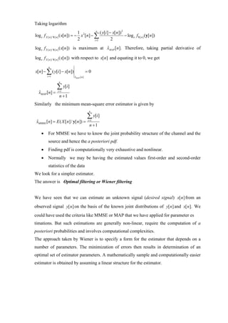 Taking logarithm
                                   1            n
                                                   ( y[i] − x[n])2
log e f X [ n ]/ Y[ n ] ( x[n]) = − x 2 [n] − ∑                    − log e f Y[ n ] (y[n])
                                   2          i =1         2
                                               ˆ
log e f X [ n ]/ Y[ n ] ( x[ n]) is maximum at xMAP [n]. Therefore, taking partial derivative of

log e f X [ n ]/ Y[ n ] ( x[ n]) with respect to x[ n] and equating it to 0, we get
          n
x[n] − ∑ ( y[i] − x[n])                   =0
         i =1                ˆ
                             xMAP [ n ]
                  n

                ∑ y[i]
  xMAP [n] =
  ˆ              i =1

                  n +1
Similarly the minimum mean-square error estimator is given by
                                           n

                                          ∑ y[i]
 xMMSE [n] = E ( X [n]/ y[n]) =
 ˆ                                        i =1
                                           n +1
    •    For MMSE we have to know the joint probability structure of the channel and the
         source and hence the a posteriori pdf.
    •    Finding pdf is computationally very exhaustive and nonlinear.
    •    Normally we may be having the estimated values first-order and second-order
         statistics of the data
We look for a simpler estimator.
The answer is Optimal filtering or Wiener filtering


We have seen that we can estimate an unknown signal (desired signal) x[ n] from an
observed signal y[ n] on the basis of the known joint distributions of y[ n] and x[ n]. We
could have used the criteria like MMSE or MAP that we have applied for parameter es
timations. But such estimations are generally non-linear, require the computation of a
posteriori probabilities and involves computational complexities.
The approach taken by Wiener is to specify a form for the estimator that depends on a
number of parameters. The minimization of errors then results in determination of an
optimal set of estimator parameters. A mathematically sample and computationally easier
estimator is obtained by assuming a linear structure for the estimator.
 