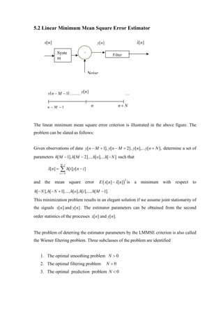 5.2 Linear Minimum Mean Square Error Estimator

       x[ n]                                  y[ n ]                       ˆ
                                                                           x[ n]

                Syste               +
                                                         Filter
                m


                                        Noise



         y[ n − M − 1] …….. y[ n]                                 …


         n − M −1                        n                    n+ N



The linear minimum mean square error criterion is illustrated in the above figure. The
problem can be slated as follows:


Given observations of data y[ n − M + 1], y[ n − M + 2].. y[ n],... y[ n + N ], determine a set of
parameters h[ M − 1], h[ M − 2]..., h[o],...h[ − N ] such that
                   M −1
          x[n] =
          ˆ        ∑ h[i] y[n − i]
                   i =− N


                                                E ( x[ n] − x[n]) is
                                                                  2
and the mean square error                                   ˆ          a     minimum with   respect   to

h[ − N ], h[ − N + 1]...., h[o], h[i ],..., h[ M − 1].
This minimization problem results in an elegant solution if we assume joint stationarity of
the signals x[ n] and y[ n] . The estimator parameters can be obtained from the second
order statistics of the processes x[ n] and y[ n].


The problem of deterring the estimator parameters by the LMMSE criterion is also called
the Wiener filtering problem. Three subclasses of the problem are identified


    1. The optimal smoothing problem N > 0
    2. The optimal filtering problem                   N =0
    3. The optimal prediction problem N < 0
 