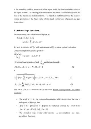 In the smoothing problem, an estimate of the signal inside the duration of observation of
the signal is made. The filtering problem estimates the curent value of the signal on the
basis of the present and past observations. The prediction problem addresses the issues of
optimal prediction of the future value of the signal on the basis of present and past
observations.



5.3 Wiener-Hopf Equations
The mean-square error of estimation is given by
      Ee2 [n] = E ( x[n] − x[n]) 2
                           ˆ
                                        M −1
               = E ( x[n] −             ∑ h[i] y[n − i])
                                        i =− N
                                                           2




We have to minimize Ee 2 [n] with respect to each h[i ] to get the optimal estimation.
Corresponding minimization is given by
∂E {e2 [n]}
                = 0, for j = − N ..0..M − 1
     ∂h[ j ]
                                                          ∂
( E being a linear operator, E and                              can be interchanged)
                                                        ∂h[ j ]
 Ee[ n] y[ n - j ] = 0, j = − N ...0,1,...M − 1                                               (1)
or
                          e[ n ]

   ⎛               M −1                          ⎞
 E ⎜ x[n] -        ∑ h[i] y[n − i] ⎟ y[n - j ] = 0,             j = − N ...0,1,...M − 1     (2)
   ⎝             i =− N a                        ⎠
                M −1
 RXY ( j ) =    ∑ h[i]R
               i =− N a
                                   YY   [ j − i ], j = − N ...0,1,...M − 1                  (3)

This set of N + M + 1 equations in (3) are called Wiener Hopf equations or Normal
equations.


      •   The result in (1) is the orthogonality principle which implies that the error is
          orthogonal to observed data.
      •    ˆ
           x[ n] is the                  projection of x[ n] onto the subspace spanned by    observations
           y[n − M ], y[ n − M + 1].. y[ n],... y[ n + N ].

      •   The estimation uses second order-statistics i.e. autocorrelation and cross-
          correlation functions.
 
