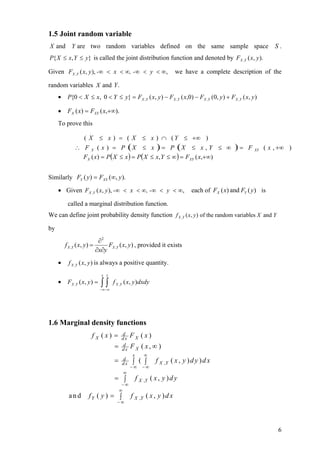 1.5 Joint random variable
X and Y are two random variables defined on the same sample space                                                   S.
P{ X ≤ x, Y ≤ y} is called the joint distribution function and denoted by FX ,Y ( x, y ).

Given FX ,Y ( x, y ), -∞ < x < ∞, -∞ < y < ∞,                            we have a complete description of the

random variables X and Y .
     •    P{0 < X ≤ x, 0 < Y ≤ y} = FX ,Y ( x, y ) − FX ,Y ( x,0) − FX ,Y (0, y ) + FX ,Y ( x, y )

     •    FX ( x) = FXY ( x,+∞).
     To prove this

                ( X ≤ x ) = ( X ≤ x ) ∩ ( Y ≤ +∞ )
              ∴ F X ( x ) = P (X ≤ x ) = P (X ≤ x , Y ≤ ∞                                         )=   F   XY   ( x , +∞ )
                FX ( x) = P( X ≤ x ) = P( X ≤ x, Y ≤ ∞ ) = FXY ( x,+∞)


Similarly FY ( y ) = FXY (∞, y ).

     • Given FX ,Y ( x, y ), -∞ < x < ∞, -∞ < y < ∞,                            each of FX ( x) and FY ( y ) is

          called a marginal distribution function.
We can define joint probability density function f X ,Y ( x, y ) of the random variables X and Y

by
                              ∂2
         f X ,Y ( x, y ) =        FX ,Y ( x, y ) , provided it exists
                             ∂x∂y
     •     f X ,Y ( x, y ) is always a positive quantity.
                                x y
     •    FX ,Y ( x, y ) =     ∫∫
                               − ∞− ∞
                                        f X ,Y ( x, y )dxdy




1.6 Marginal density functions
                         fX (x) =           d
                                            dx    FX (x)
                                        =   d
                                            dx    FX ( x,∞ )
                                                  x       ∞
                                        =    d
                                             dx   ∫ ( ∫        f X ,Y ( x , y ) d y ) d x
                                                  −∞     −∞
                                             ∞
                                        = ∫           f X ,Y ( x , y ) d y
                                             −∞
                                            ∞
           and         fY ( y ) = ∫               f X ,Y ( x , y ) d x
                                          −∞




                                                                                                                     6
 