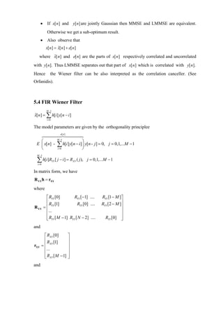 •     If x[ n] and y[ n] are jointly Gaussian then MMSE and LMMSE are equivalent.
            Otherwise we get a sub-optimum result.
      •     Also observe that
           x[ n] = x[ n] + e[ n]
                   ˆ
         ˆ
   where x[ n] and e[n] are the parts of x[ n] respectively correlated and uncorrelated
with y[ n]. Thus LMMSE separates out that part of x[ n] which is correlated with y[ n].
Hence          the Wiener filter can be also interpreted as the correlation canceller. (See
Orfanidis).



5.4 FIR Wiener Filter
            M −1
x[ n] = ∑ h[i ] y[ n − i ]
ˆ
            i =0

The model parameters are given by the orthogonality principlee
                            e[ n ]

   ⎛                     M −1
                                          ⎞
 E ⎜ x[n] -
   ⎝
                         ∑ h[i] y[n − i]⎟ y[n - j] = 0,
                         i =0           ⎠
                                                            j = 0,1,...M − 1

 M −1

 ∑ h[i]R
  i =0
                   YY   [ j − i ] = RXY ( j ), j = 0,1,...M − 1

In matrix form, we have
R YYh = rXY
where
            ⎡ RYY [0]         RYY [−1] ....            RYY [1 − M ]⎤
            ⎢ R [1]             RYY [0] ....           RYY [2 − M ]⎥
R YY      = ⎢ YY                                                   ⎥
            ⎢...                                                   ⎥
            ⎢                                                      ⎥
            ⎢ RYY [ M − 1] RYY [ N − 2] ....
            ⎣                                            RYY [0] ⎥ ⎦
and
        ⎡ RXY [0]                    ⎤
        ⎢ R [1]                      ⎥
rXY   = ⎢ XY                         ⎥
        ⎢...                         ⎥
        ⎢                            ⎥
        ⎢ RXY [ M − 1]
        ⎣                            ⎥
                                     ⎦
and
 