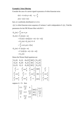 Example1: Noise Filtering
Consider the case of a carrier signal in presence of white Gaussian noise
                                         π
        x[n] = A cos[ w0 n + φ ], w0 =
                                         4
        y[n] = x[n] + v[n]
here φ is uniformly distributed in (1, 2π ).
v[ n] is white Gaussian noise sequence of variance 1 and is independent of x[ n]. Find the
parameters for the FIR Wiener filter with M=3.
           A2
RXX [m] =     cos w 0 m
           2
RYY [m] = E y[n] y[n − m]
         = E ( x[n] + v[m])( x[n − m] + v[n − m])
         = RXX [m] + RVV [m] + 0 + 0
           A2
        =     cos( w0 m) + δ [m]
           2
RXY [m] = E x[n] y[n − m]
         = E x[n] ( x[n − m] + v[n − m])
         = RXX [m]
Hence the Wiener Hopf equations are
⎡ RYY [0] RYY [1] Ryy[2]⎤ ⎡ h[0]⎤ = ⎡ RXX [0]⎤
⎢ R [1] R [0] R [1] ⎥ ⎢ h[1] ⎥ ⎢ R [1] ⎥
⎢ YY       YY      YY    ⎥⎢      ⎥ ⎢ XX ⎥
⎢ RYY [2] RYY 1] RYY [0] ⎥ ⎢ h[2]⎥ ⎢ RXX [2]⎥
⎣                        ⎦⎣      ⎦ ⎣         ⎦
⎡ A2          A2     π       A2     π⎤           ⎡ A2 ⎤
⎢ 2 +1           cos            cos ⎥ ⎡ h[0]⎤ ⎢          ⎥
⎢ 2           2      4       2       2⎥⎢      ⎥ ⎢    2   ⎥
⎢A      π      A 2
                             A2     π ⎥⎢      ⎥ ⎢ A2   π⎥
⎢ 2 cos 4          +1           cos ⎥ ⎢ h[1] ⎥ = ⎢ cos ⎥
                2            2       4 ⎢      ⎥ ⎢ 2    4
⎢ 2                                   ⎥                  ⎥
⎢ A cos π     A2     π        A 2
                                      ⎥ ⎢     ⎥ ⎢ A2   π⎥
⎢ 2              cos              + 1 ⎥ ⎢ h[2]⎥ ⎢ cos ⎥
                                        ⎣     ⎦
⎣       2     2      4         2      ⎦          ⎣ 2   2⎦

suppose A = 5v then
         ⎡     12.5      ⎤
         ⎢13.5       0 ⎥
                                     ⎡12.5 ⎤
         ⎢       2       ⎥ ⎡ h[0]⎤ = ⎢      ⎥
         ⎢12.5      12.5 ⎥ ⎢
                             h[1] ⎥ ⎢
                                       12.5 ⎥
         ⎢ 2   13.5
         ⎢            2 ⎥⎢        ⎥ ⎢
                         ⎥ ⎢ h[2]⎥ ⎢ 2 ⎥
                                            ⎥
                           ⎣      ⎦
         ⎢     12.5      ⎥           ⎣ 0 ⎦
         ⎢ 0        13.5 ⎥
         ⎣       2       ⎦
 