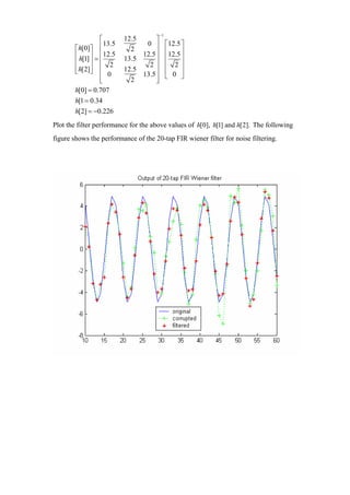 −1
                   ⎡       12.5      ⎤
                   ⎢13.5         0 ⎥ ⎡12.5 ⎤
        ⎡ h[0]⎤              2         ⎢     ⎥
        ⎢ h[1] ⎥ = ⎢12.5        12.5 ⎥ ⎢12.5 ⎥
        ⎢      ⎥ ⎢ 2       13.5      ⎥
                                  2⎥ ⎢ 2⎥
        ⎢ h[2]⎥ ⎢
        ⎣      ⎦ ⎢ 0            13.5 ⎥ ⎢ 0 ⎥
                           12.5
                   ⎢
                   ⎣         2       ⎥ ⎣
                                     ⎦
                                             ⎦
        h[0] = 0.707
        h[1 = 0.34
        h[2] = −0.226
Plot the filter performance for the above values of h[0], h[1] and h[2]. The following
figure shows the performance of the 20-tap FIR wiener filter for noise filtering.
 
