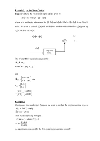 Example 2 : Active Noise Control
Suppose we have the observation signal y[ n] is given by
         y[n] = 0.5cos( w0 n + φ ) + v1 [n]

where φ is uniformly distrubuted in            ( 0, 2π ) and v1[n] = 0.6v[n − 1] + v[n]    is an MA(1)

noise. We want to control v1[n] with the help of another correlated noise v2 [n] given by
v2 [n] = 0.8v[n − 1] + v[n]

                          x[n] + v1[n]                                             ˆ
                                                                                   x[ n]




                              v2 [n]
                                              2-tap FIR
                                                filter


The Wiener Hopf Equations are given by
RV2V2 h = rV1V2

where h = [ h[0] h[1]]′


and
          ⎡1.64 0.8 ⎤
RV2V2 = ⎢           ⎥ and
          ⎣0.8 1.64 ⎦
        ⎡1.48 ⎤
rV1V2 = ⎢     ⎥
        ⎣0.6 ⎦
 ⎡ h[0]⎤ ⎡ 0.9500 ⎤
∴⎢      ⎥=⎢        ⎥
 ⎣ h[1] ⎦ ⎣-0.0976 ⎦


Example 3:
(Continuous time prediction) Suppose we want to predict the continuous-time process
X (t ) at time (t + τ ) by
X (t + τ ) = aX (t )
ˆ

Then by orthogonality principle
 E ( X (t + τ ) − aX (t )) X (t ) = 0
        RXX (τ )
⇒a=
        RXX (0)

As a particular case consider the first-order Markov process given by
 