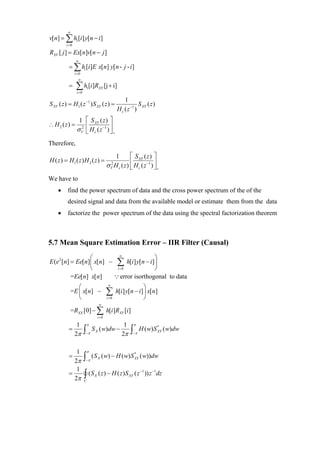∞
v[n] = ∑ h1[i ] y[n − i ]
         i =0

RXV [ j ] = Ex[n]v[n − j ]
                 ∞
           = ∑ hi [i ]E x[n] y[n - j - i ]
                i =0
                  ∞
           =     ∑ h [i]R
                 i =0
                         1         XY     [j + i]

                                                      1
S XV ( z ) = H1 ( z −1 ) S XY ( z ) =                          S XY ( z )
                                                  H c ( z −1 )
                  1 ⎡ S XY ( z ) ⎤
∴ H 2 ( z) =       2 ⎢              ⎥
                 σ V ⎣ H c ( z −1 ) ⎦ +

Therefore,

                                             1         ⎡ S XY ( z ) ⎤
H ( z ) = H1 ( z ) H 2 ( z ) =
                                           σ H c ( z ) ⎢ H c ( z −1 ) ⎥ +
                                             2
                                             V         ⎣              ⎦
We have to
    •     find the power spectrum of data and the cross power spectrum of the of the
          desired signal and data from the available model or estimate them from the data
    •     factorize the power spectrum of the data using the spectral factorization theorem



5.7 Mean Square Estimation Error – IIR Filter (Causal)
                   ⎛          ∞
                                              ⎞
E (e 2 [n] = Ee[n] ⎜ x[n] − ∑ h[i ] y[n − i ] ⎟
                   ⎝        i =0              ⎠
           =Ee[n] x[n]     ∵ error isorthogonal to data
              ⎛                             ∞
                                                                  ⎞
           =E ⎜ x[n] −
              ⎝
                                           ∑ h[i] y[n − i]⎟ x[n]
                                           i =0           ⎠
                                    ∞
           =RXX [0] − ∑ h[i ]RXY [i ]
                                   i =0

              1          π                           1      π
           =            ∫πS         ( w)dw −              ∫ π H (w)S
                                                                            *
                                                                                 ( w)dw
             2π                                     2π
                         −     X                           −                XY




              1          π
           =            ∫ π (S         ( w) − H ( w) S XY ( w))dw
                                                       *

             2π          −         X


              1
           =
             2π         ∫ (S
                        C
                               X   ( z ) − H ( z ) S XY ( z −1 )) z −1dz
 