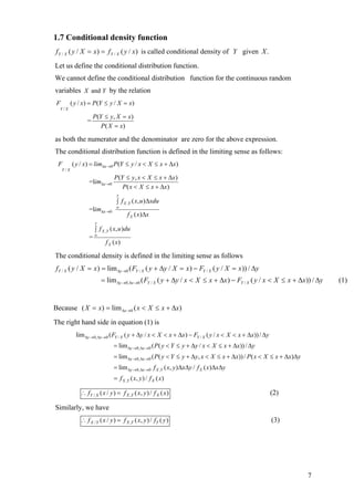 1.7 Conditional density function
f Y / X ( y / X = x) = f Y / X ( y / x) is called conditional density of Y given X .
Let us define the conditional distribution function.
We cannot define the conditional distribution function for the continuous random
variables X and Y by the relation
 F         ( y / x) = P(Y ≤ y / X = x)
  Y/X

                      P(Y ≤ y, X = x)
                  =
                         P ( X = x)

as both the numerator and the denominator are zero for the above expression.
The conditional distribution function is defined in the limiting sense as follows:
 F         ( y / x) = lim∆x →0 P (Y ≤ y / x < X ≤ x + ∆x)
     Y/X

                                 P (Y ≤ y , x < X ≤ x + ∆x)
                   =lim∆x →0
                                     P ( x < X ≤ x + ∆x)
                                  y
                                  ∫ f X ,Y ( x, u )∆xdu
                                  ∞
                   =lim∆x →0
                                        f X ( x ) ∆x
                      y
                      ∫ f X ,Y ( x, u )du
                   =∞
                            f X ( x)

The conditional density is defined in the limiting sense as follows
f Y / X ( y / X = x ) = lim ∆y →0 ( FY / X ( y + ∆y / X = x ) − FY / X ( y / X = x )) / ∆y
                          = lim ∆y→0,∆x→0 ( FY / X ( y + ∆y / x < X ≤ x + ∆x ) − FY / X ( y / x < X ≤ x + ∆x )) / ∆y    (1)


Because ( X = x) = lim ∆x →0 ( x < X ≤ x + ∆x)
The right hand side in equation (1) is
             lim ∆y →0,∆x→0 ( FY / X ( y + ∆y / x < X < x + ∆x) − FY / X ( y / x < X < x + ∆x)) / ∆y
                                 = lim ∆y →0, ∆x →0 ( P( y < Y ≤ y + ∆y / x < X ≤ x + ∆x)) / ∆y
                                 = lim ∆y →0, ∆x →0 ( P( y < Y ≤ y + ∆y, x < X ≤ x + ∆x)) / P ( x < X ≤ x + ∆x)∆y
                                 = lim ∆y →0, ∆x →0 f X ,Y ( x, y )∆x∆y / f X ( x)∆x∆y
                                 = f X ,Y ( x, y ) / f X ( x)

               ∴ fY / X ( x / y ) = f X ,Y ( x, y ) / f X ( x )                                        (2)

Similarly, we have
               ∴ f X / Y ( x / y ) = f X ,Y ( x, y ) / fY ( y )                                        (3)




                                                                                                                    7
 