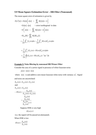 5.9 Mean Square Estimation Error – IIR Filter (Noncausal)
The mean square error of estimation is given by
                      ⎛            ∞
                                                  ⎞
E ( e 2 [n ] = Ee[n ] ⎜ x[n ] − ∑ h[i ] y[n − i ] ⎟
                      ⎝         i =−∞             ⎠
             =Ee[n ] x[n ]     ∵ error isorthogonal to data
             ⎛                          ∞
                                                               ⎞
          =E ⎜ x[n ] −
             ⎝
                                        ∑
                                       i =−∞
                                               h[i ] y[n − i ] ⎟ x[n ]
                                                               ⎠
                                  ∞
          =RXX [0] −           ∑
                               i =−∞
                                        h[i ]RXY [i ]

                 1   π                            1     π
         =           ∫π      S X ( w)dw −             ∫ π H ( w) S
                                                                     *
                                                                          ( w)dw
                2π                               2π
                                                                     XY
                     −                                  −




               1         π
            =        ∫ π (S           ( w) − H ( w) S XY ( w))dw
                                                      *

              2π
                                  X
                      −

               1
            =
              2π     ∫ (S
                     C
                              X   ( z ) − H ( z ) S XY ( z −1 )) z −1dz



Example 5: Noise filtering by noncausal IIR Wiener Filter
Consider the case of a carrier signal in presence of white Gaussian noise
         y[ n] = x[ n] + v[ n]

where v[ n] is and additive zero-mean Gaussian white noise with variance σ V . Signal
                                                                           2



and noise are uncorrelated
SYY ( w) = S XX ( w) + SVV ( w)
and
S XY ( w) = S XX ( w)
                      S XX ( w)
∴ H ( w) =
                S XX ( w) + SVV ( w)
              S XY ( w)
              SVV ( w)
          =
            S XX ( w
                     ) +1
            SVV ( w)
        Suppose SNR is very high
                         H ( w) ≅ 1
(i.e. the signal will be passed un-attenuated).
When SNR is low
             S XX ( w)
 H ( w) =
             SVV ( w)
 