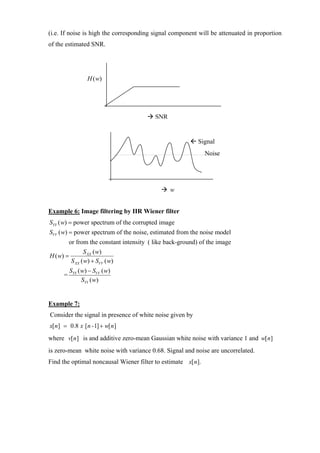 (i.e. If noise is high the corresponding signal component will be attenuated in proportion
of the estimated SNR.




                   H ( w)




                                           SNR


                                                            Signal
                                                              Noise




                                                 w


Example 6: Image filtering by IIR Wiener filter
SYY ( w) = power spectrum of the corrupted image
SVV ( w) = power spectrum of the noise, estimated from the noise model
          or from the constant intensity ( like back-ground) of the image
                 S XX ( w)
H ( w) =
           S XX ( w) + SVV ( w)
           SYY ( w) − SVV ( w)
      =
                 SYY ( w)


Example 7:
Consider the signal in presence of white noise given by
x[ n] = 0.8 x [ n -1] + w[ n]
where v[ n] is and additive zero-mean Gaussian white noise with variance 1 and w[ n]
is zero-mean white noise with variance 0.68. Signal and noise are uncorrelated.
Find the optimal noncausal Wiener filter to estimate x[ n].
 