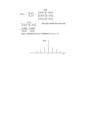 0.68

H ( z) =
                SXY ( z )
                          =
                              (1-0.8z ) (1 − 0.8z )
                                       -1


                SYY ( z )   2 (1-0.4z -1 ) (1 − 0.4z )
                              (1-0.6z ) (1 − 0.6z )
                                       -1


           0.34
=                                   One pole outside the unit circle
    (1-0.4z ) (1 − 0.4z )
           -1


  0.4048 0.4048
=          +
  1-0.4z -1 1-0.4z
∴ h[n] = 0.4048(0.4) n u (n) + 0.4048(0.4) − n u (− n − 1)


                                      h[ n]




                                                                 n
 