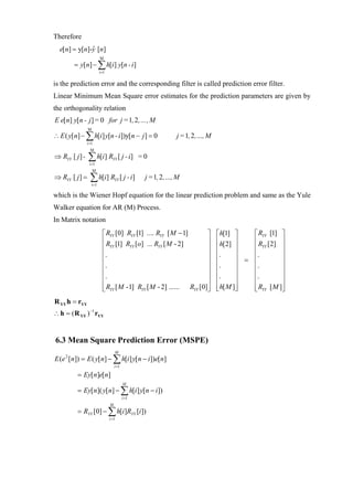 Therefore
  e[n] = y[n]-y [n]
              ˆ
                           M
         = y[n] − ∑ h[i ] y[n - i ]
                           i =1

is the prediction error and the corresponding filter is called prediction error filter.
Linear Minimum Mean Square error estimates for the prediction parameters are given by
the orthogonality relation
E e[n] y[n - j ] = 0 for j = 1, 2 ,… , M
                M
∴ E ( y[n] − ∑ h[i ] y[n - i ])y[n − j ] = 0                      j = 1, 2 ,…, M
                i =1
                  M
⇒ RYY [ j ] -   ∑ h[i] R
                 i =1
                                    YY   [ j - i] = 0
                    M
⇒ RYY [ j ] =     ∑ h[i] R
                    i =1
                                      YY   [ j - i]   j = 1, 2 ,…, M

which is the Wiener Hopf equation for the linear prediction problem and same as the Yule
Walker equation for AR (M) Process.
In Matrix notation
                             ⎡ RYY [0] RYY [1] .... RYY [ M − 1]      ⎤            ⎡ h[1] ⎤    ⎡ RYY [1] ⎤
                             ⎢ R [1] R [o] ... R [ M - 2]             ⎥            ⎢ h[2] ⎥    ⎢ R [2] ⎥
                             ⎢ YY       YY           YY               ⎥            ⎢       ⎥   ⎢ YY       ⎥
                             ⎢.                                       ⎥            ⎢.      ⎥   ⎢.         ⎥
                             ⎢                                        ⎥            ⎢       ⎥ = ⎢          ⎥
                             ⎢.                                       ⎥            ⎢.      ⎥   ⎢.         ⎥
                             ⎢.                                       ⎥            ⎢.      ⎥   ⎢.         ⎥
                             ⎢                                        ⎥            ⎢       ⎥   ⎢          ⎥
                             ⎢ RYY [ M -1] RYY [ M - 2] ...... RYY [0]⎥
                             ⎣                                        ⎦            ⎢ h[ M ]⎥
                                                                                   ⎣       ⎦   ⎢ RYY [ M ]⎦
                                                                                               ⎣          ⎥
R YY h = rYY
∴ h = ( R YY ) −1 rYY


6.3 Mean Square Prediction Error (MSPE)
                                      M
E (e [n]) = E ( y[n] − ∑ h[i ] y[n − i ])e[n]
     2

                                      i =1

          = Ey[n]e[n]
                                             M
          = Ey[n]( y[n] − ∑ h[i ] y[n − i ])
                                             i =1
                                  M
          = RYY [0] − ∑ h[i ]RYY [i ])
                                  i =1
 