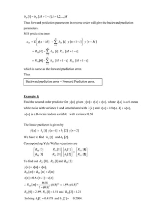 bM [i ] = hM [ M + 1 − i ], i = 1,2..., M
Thus forward prediction parameters in reverse order will give the backward prediction
parameters.
M S prediction error
           ⎛                   M
                                                        ⎞
  ε M = E ⎜ y[n − M ] − ∑ bM [i ] y [n + 1 − i ]⎟ y [n − M ]
           ⎝                  i =1                      ⎠
                         M
        = RYY [0] − ∑ bM [i ] RYY [ M + 1 − i ]
                     i =1
                         M
        = RYY [0] − ∑ hM [ M + 1 − i ] RYY [ M + 1 − i ]
                     i =1

which is same as the forward prediction error.
Thus

 Backward prediction error = Forward Prediction error.



Example 1:
Find the second order predictor for y[n ] given y[ n] = x[ n] + v[ n], where v[n ] is a 0-mean
white noise with variance 1 and uncorrelated with x[n ] and x[ n] = 0.8 x[ n - 1] + w[ n] ,
w[n] is a 0-mean random variable with variance 0.68


The linear predictor is given by
       y [n] = h2 [1] y[n − 1] + h2 [2] y[n − 2]
       ˆ

We have to find h2 [1] and h2 [2].
Corresponding Yule Walker equations are
         ⎡ RYY [0]           RYY [1]⎤   ⎡h2 [1] ⎤   ⎡ RYY [1]⎤
         ⎢ R [1]             RYY [0]⎥   ⎢h [2]⎥ =   ⎢ R [2]⎥
         ⎣ YY                       ⎦   ⎣ 2 ⎦       ⎣ YY ⎦
To find out RYY [0] , RYY [1] and RYY [2]
y[ n] = x[ n] + v[ n],
RYY [ m] = RXX [m] + δ [m]
x[n] = 0.8 x[n - 1] + w[n]
                0.68
∴ RXX [m] =              (0.8)|m| = 1.89 × (0.8)
                                                |m|

             1 − (0.8) 2


RYY [0] = 2.89, RYY [1] = 1.51 and RYY [2] = 1.21

Solving h2 [1] = 0.4178 and h 2 [2] =          0.2004.
 