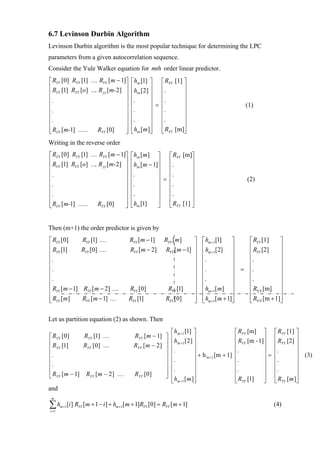 6.7 Levinson Durbin Algorithm
Levinson Durbin algorithm is the most popular technique for determining the LPC
parameters from a given autocorrelation sequence.
Consider the Yule Walker equation for mth order linear predictor.
⎡ RYY [0] RYY [1] .... RYY [m − 1]⎤           ⎡hm [1] ⎤ ⎡ RYY [1] ⎤
⎢ R [1] R [o] .... R [m-2] ⎥                  ⎢h [2] ⎥ ⎢.         ⎥
⎢ YY       YY           yy        ⎥           ⎢ m ⎥ ⎢             ⎥
⎢.                                ⎥           ⎢.      ⎥ ⎢.        ⎥
⎢                                 ⎥           ⎢       ⎥ = ⎢       ⎥                                    (1)
⎢.                                ⎥           ⎢.      ⎥ ⎢.        ⎥
⎢.                                ⎥           ⎢.      ⎥ ⎢.        ⎥
⎢                                 ⎥           ⎢       ⎥ ⎢         ⎥
⎢ RYY [m-1] ...... RYY [0]
⎣                                 ⎥
                                  ⎦           ⎣hm [m]⎦ ⎣ RYY [m]⎦
Writing in the reverse order
⎡ RYY [0] RYY [1] .... RYY [m − 1]⎤          ⎡hm [m ] ⎤ ⎡ RYY [m]⎤
⎢ R [1] R [o] .... R [m-2] ⎥                 ⎢h [m − 1]⎥ ⎢.        ⎥
⎢ YY       YY           yy        ⎥          ⎢ m       ⎥ ⎢         ⎥
⎢.                                ⎥          ⎢.        ⎥ ⎢.        ⎥
⎢                                 ⎥          ⎢         ⎥ = ⎢       ⎥                                    (2)
⎢.                                ⎥          ⎢.        ⎥ ⎢.        ⎥
⎢.                                ⎥          ⎢.        ⎥ ⎢.        ⎥
⎢                                 ⎥          ⎢         ⎥ ⎢         ⎥
⎢ RYY [m-1] ...... RYY [0]
⎣                                 ⎥
                                  ⎦          ⎣hm [1]   ⎦ ⎣ RYY [1] ⎦


Then (m+1) the order predictor is given by
⎡ RYY [0]            RYY [1] ....            RYY [m − 1]      RYY [m]      ⎤     ⎡ hm +1[1] ⎤   ⎡ RYY [1]  ⎤
⎢ R [1]              RYY [0] ....            RYY [m − 2]       RYY [m − 1] ⎥     ⎢ h [2] ⎥      ⎢ R [2]    ⎥
⎢ YY                                                                       ⎥     ⎢ m +1     ⎥   ⎢ YY       ⎥
⎢.                                                                         ⎥     ⎢.         ⎥   ⎢.         ⎥
⎢                                                                          ⎥     ⎢          ⎥   ⎢          ⎥
⎢.                                                                         ⎥     ⎢.         ⎥ = ⎢.         ⎥
⎢.                                                                         ⎥     ⎢.         ⎥   ⎢.         ⎥
⎢                                                                          ⎥     ⎢          ⎥   ⎢          ⎥
⎢ RYY [m − 1]         RYY [m − 2] ....       RYY [0]            RYY [1]    ⎥     ⎢ hm +1[m] ⎥   ⎢ RYY [m] ⎥
⎢ R [ m]
⎢                    RYY [m − 1] ....                                      ⎥
                                                                           ⎥     ⎢ h [m + 1]⎥
                                                                                 ⎢          ⎥   ⎢ R [m + 1]⎥
                                                                                                ⎢ YY       ⎥
⎣ YY                                        RYY [1]            RYY [0]     ⎦     ⎣ m +1     ⎦   ⎣          ⎦

Let us partition equation (2) as shown. Then
                                                                  ⎡ hm +1 [1] ⎤                     ⎡ RYY [m] ⎤     ⎡ RYY [1] ⎤
⎡ RYY [0]      RYY [1] ....                    RYY [ m − 1] ⎤     ⎢h [2] ⎥                          ⎢ R [m - 1]⎥    ⎢ R [2] ⎥
⎢ R [1]        RYY [0] ....                    RYY [ m − 2 ] ⎥    ⎢ m +1 ⎥                          ⎢ YY       ⎥    ⎢ YY       ⎥
⎢ YY                                                         ⎥    ⎢.           ⎥                    ⎢.         ⎥    ⎢.         ⎥
⎢.                                                           ⎥    ⎢            ⎥ + h m +1 [m + 1]   ⎢          ⎥=   ⎢          ⎥ (3)
⎢                                                            ⎥    ⎢.           ⎥                    ⎢.         ⎥    ⎢.         ⎥
⎢.                                                           ⎥    ⎢.           ⎥                    ⎢.         ⎥    ⎢.         ⎥
⎢ RYY [ m − 1] RYY [ m − 2 ] ....
⎣                                              RYY [0]       ⎥
                                                             ⎦    ⎢            ⎥                    ⎢          ⎥    ⎢          ⎥
                                                                  ⎣ hm +1 [ m ]⎦                    ⎣ RYY [1]  ⎦    ⎣ RYY [ m ]⎦
and
 m

∑h
i =1
       m +1   [i ] RYY [ m + 1 − i ] + hm +1[ m + 1]RYY [0] = RYY [ m + 1]                                          (4)
 