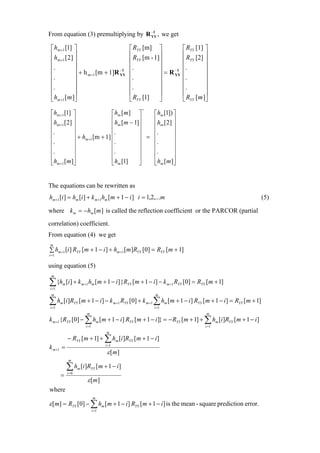 −1
From equation (3) premultiplying by R YY , we get

 ⎡ hm +1 [1] ⎤                                  ⎡ RYY [m] ⎤           ⎡ RYY [1] ⎤
 ⎢h [2] ⎥                                       ⎢ R [m - 1]⎥          ⎢ R [2] ⎥
 ⎢ m +1 ⎥                                       ⎢ YY       ⎥          ⎢ YY       ⎥
 ⎢.           ⎥                   −1
                                                ⎢.         ⎥     −1
                                                                      ⎢.         ⎥
 ⎢            ⎥ + h m +1 [m + 1]R YY            ⎢          ⎥ = R YY   ⎢          ⎥
 ⎢.           ⎥                                 ⎢.         ⎥          ⎢.         ⎥
 ⎢.           ⎥                                 ⎢.         ⎥          ⎢.         ⎥
 ⎢            ⎥                                 ⎢          ⎥          ⎢          ⎥
 ⎣ hm +1 [ m ]⎦                                 ⎣ RYY [1]  ⎦          ⎣ RYY [ m ]⎦
                                                    =
 ⎡hm +1 [1] ⎤                 ⎡ hm [ m ] ⎤   ⎡hm [1]) ⎤
 ⎢ h [ 2] ⎥                   ⎢h [m − 1]⎥    ⎢h [2] ⎥
 ⎢ m +1 ⎥                     ⎢ m        ⎥   ⎢ m      ⎥
 ⎢.         ⎥                 ⎢.         ⎥   ⎢.       ⎥
 ⎢          ⎥ + hm +1 [m + 1] ⎢          ⎥ = ⎢        ⎥
 ⎢.         ⎥                 ⎢.         ⎥   ⎢.       ⎥
 ⎢.         ⎥                 ⎢.         ⎥   ⎢.       ⎥
 ⎢          ⎥                 ⎢          ⎥   ⎢        ⎥
 ⎣hm +1 [m ]⎦                 ⎣hm [1]    ⎦   ⎣hm [m ]⎦


The equations can be rewritten as
hm+1 [i ] = hm [i ] + k m +1hm [m + 1 − i ] i = 1,2,...m                                           (5)

where k m = − hm [m ] is called the reflection coefficient or the PARCOR (partial
correlation) coefficient.
From equation (4) we get
m
∑ hm +1 [i ] RYY [m + 1 − i ] + hm +1 [m ]RYY [0] = RYY [m + 1]
i =1

using equation (5)
 m

∑{h
i =1
       m   [i ] + k m +1 hm [m + 1 − i ] }RYY [m + 1 − i] − k m +1 RYY [0] = RYY [m + 1]
 m                                                       m

∑ hm [i]RYY [m + 1 − i] − k m+1 RYY [0] + k m+1 ∑ hm [m + 1 − i] RYY [m + 1 − i] = RYY [m + 1]
i =1                                                     i =1
                        m                                                        m
k m +1{RYY [0] − ∑ hm [m + 1 − i ] RYY [m + 1 − i ]} = − RYY [m + 1] + ∑ hm [i ]RYY [m + 1 − i ]
                        i =1                                                    i =1
                                      m
           − RYY [m + 1] + ∑ hm [i ]RYY [m + 1 − i ]
k m +1 =                              i =1

                                       ε [ m]
            m

           ∑h     m   [i]RYY [m + 1 − i ]
       =   i =0

                         ε [ m]
where
                               m
ε [m] = RYY [0] − ∑ hm [m + 1 − i] RYY [m + 1 − i] is the mean - square prediction error.
                               i =1
 