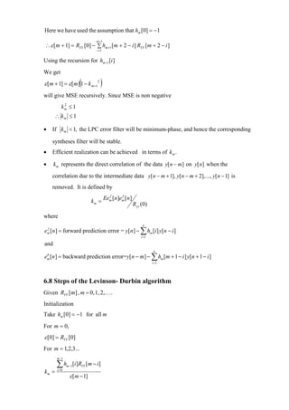 Here we have used the assumption that hm [0] = −1
                              m +1
∴ ε [m + 1] = RYY [0] − ∑ hm+1 [m + 2 − i ] RYY [m + 2 − i ]
                              i =1


Using the recursion for hm+1 [i ]
We get
                     (
ε [m + 1] = ε [m] 1 − k m+1 2   )
will give MSE recursively. Since MSE is non negative
          km ≤ 1
           2


      ∴ km ≤ 1

•   If km < 1, the LPC error filter will be minimum-phase, and hence the corresponding

    syntheses filter will be stable.
•   Efficient realization can be achieved in terms of k m .

•     km represents the direct correlation of the data y[ n − m] on y[ n] when the

    correlation due to the intermediate data y[ n − m + 1], y[n − m + 2],..., y[ n − 1] is
    removed. It is defined by
                                       f      f
                                     Eem [n ]em [n ]
                            km =
                                                       Ryy (0)

where
                                                            n
em [n ] = forward prediction error = y[n ] − ∑ hm [i ] y[n − i ]
 f

                                                           i =1

and
                                                                   n
em [n ] = backward prediction error=y[n − m ] − ∑ hm [m + 1 − i ] y[n + 1 − i ]
 b

                                                                  i =1




6.8 Steps of the Levinson- Durbin algorithm
Given RYY [m] , m = 0, 1, 2, ….
Initialization
Take hm [0] = −1 for all m

For m = 0,
ε [0] = RYY [0]
For m = 1,2,3...
       m −1

       ∑h        [i ]RYY [m − i ]
              m −1
km =   i =0

                ε [m − 1]
 