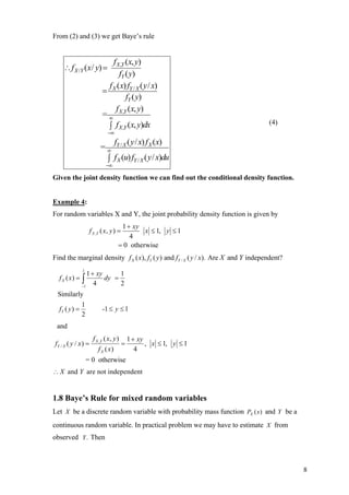 From (2) and (3) we get Baye’s rule


                             f X ,Y (x, y)
    ∴ f X /Y (x / y) =
                                fY ( y)
                            f (x) fY / X ( y / x)
                          = X
                                    fY ( y)
                              f (x, y)
                          = ∞ X ,Y
                                                                                    (4)
                            ∫ f X ,Y (x, y)dx
                             −∞
                              f ( y / x) f X (x)
                          = ∞ Y/X
                            ∫ f X (u) fY / X ( y / x)du
                             −∞

Given the joint density function we can find out the conditional density function.


Example 4:
For random variables X and Y, the joint probability density function is given by
                                    1 + xy
                    f X ,Y ( x, y ) =       x ≤ 1, y ≤ 1
                                       4
                                   = 0 otherwise
Find the marginal density f X ( x), fY ( y ) and fY / X ( y / x). Are X and Y independent?

                  1 + xy
               1
                              1
  f X ( x) =   ∫
               −1
                     4
                         dy =
                              2
 Similarly
               1
  fY ( y ) =              -1 ≤ y ≤ 1
               2
 and
                     f X ,Y ( x, y ) 1 + xy
fY / X ( y / x ) =                  =       , x ≤ 1, y ≤ 1
                        f X ( x)        4
                   = 0 otherwise
∴ X and Y are not independent


1.8 Baye’s Rule for mixed random variables
Let X be a discrete random variable with probability mass function PX ( x) and Y be a
continuous random variable. In practical problem we may have to estimate X from
observed Y . Then



                                                                                             8
 