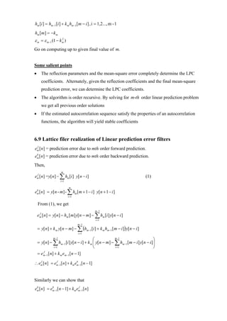 hm [i ] = hm −1 [i ] + k m hm −1 [m − i ] , i = 1,2..., m - 1
hm [m] = −k m
ε m = ε m−1 (1 − k m )
                   2



Go on computing up to given final value of m.


Some salient points
•     The reflection parameters and the mean-square error completely determine the LPC
      coefficients. Alternately, given the reflection coefficients and the final mean-square
      prediction error, we can determine the LPC coefficients.
•     The algorithm is order recursive. By solving for m-th order linear prediction problem
      we get all previous order solutions
•     If the estimated autocorrelation sequence satisfy the properties of an autocorrelation
      functions, the algorithm will yield stable coefficients


6.9 Lattice filer realization of Linear prediction error filters
 f
em [n] = prediction error due to mth order forward prediction.
 b
em [n] = prediction error due to mth order backward prediction.
Then,
                     m
em [n] =y[n] − ∑ hm [i ] y[n − i ]
 f
                                                                            (1)
                     i =1

                            m
em [n] = y[n - m] - ∑ hm [m + 1 − i ] y[n + 1 − i ]
 b

                            i =1

    From (1), we get
                                            m −1
    em [n] = y[n] − hm [m] y[n − m] − ∑ hm [i ] y[n − i ]
     f

                                             i =1
                                   m −1
    = y[n] + k m y[n − m] − ∑ (hm −1 [i ] + k m hm −1 [m − i ]) y[n − i ]
                                   i =1
              m −1
                                          ⎛            m −1
                                                                                 ⎞
    = y[n] − ∑ hm −1 [i ] y[n − i ] + k m ⎜ y[n − m] − ∑ hm −1 [m − i ] y[n − i ]⎟
               i =1                       ⎝            i =1                      ⎠
    = em −1 [n] + k m em −1 [n − 1]
       f



∴ em [ n] = em −1[ n] + km em −1[ n − 1]
   f         f              b




Similarly we can show that
em [ n] = em −1[ n − 1] + k m em −1[ n]
 b         b                   f
 