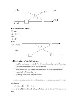f
        em−1[n]                                                                f
                                                                              em [n]
                                                             +
                                              km

                                                   km
                                                                               b
                                  −1                         +
                                                                              em [n]
                              z
        b
      e m −1   [ n]


How to initialize the lattice?
We have
e0f = y[n] − 0
and
e0 = y[n] − 0
 b



Hence
                                                                      +
e0 = eb = y[n]
 f
      0

                                                        k1

          y[n]                                                   k1

                                       z−1                                +


6.10 Advantage of Lattice Structure
    •      Modular structure can be extended by first cascading another section. New stages
           can be added without modifying the earlier stages.
    •      Same elements are used in each stage. So efficient for VLSI implementation.
    •      Numerically efficient as |km| < 1.
    •      Each stage is decoupled with earlier stages.


=> It follows from the fact that for W.S.S. signal, em [n ] sequences as a function of m are
uncorrelated.
        eib [n] and em [ n]
                     b
                                   0≤ i < m

are uncorrelated (Gram Schmidt orthogonalisation may be obtained through Lattice
filter).
 