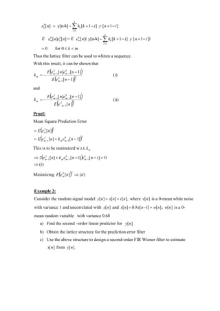 k
       ek [n] = y[n-k] - ∑ hk [k + 1 − i ] y [n + 1 − i ]
        b

                                              i =1
                                                            k
       E em [n]ek [n] = E em [n]( y[n-k] - ∑ hk [k + 1 − i ] y [n + 1 − i])
          b     b          b

                                                           i =1

       =0                for 0 ≤ k < m
Thus the lattice filter can be used to whiten a sequence.
With this result, it can be shown that
           E (em −1 [n]em −1 [n − 1])
               f        b
km = −                                                            (i)
                     E (em −1 [n − 1])
                         b                         2



and

km = −
              f
                 (
           E em −1 [n]em −1 [n − 1]
                       b
                                                       )
                          (               )   2
                                                                  (ii)
                              f
                         Ee       m −1 [ n]


Proof:
Mean Square Prediction Error

    (
= E e m [ n]
      f
                     )
                     2



= E (e                                                 )
                                                       2
         f
         m −1   [n] + k m em −1 [n − 1]
                           b



This is to be minimized w.r.t. k m

⇒ 2(em −1 [n] + k m em −1 [n − 1])em −1 [n − i ] = 0
     f               b             b


⇒ (i )

Minimizing E (e m [ n]) ⇒ (ii )
                b                         2




Example 2:
Consider the random signal model y[ n] = x[ n] + v[ n], where v[n ] is a 0-mean white noise
with variance 1 and uncorrelated with x[n ] and x[ n] = 0.8 x[ n - 1] + w[ n] , w[n] is a 0-
mean random variable with variance 0.68
      a) Find the second –order linear predictor for y[n ]
      b) Obtain the lattice structure for the prediction error filter
      c) Use the above structure to design a second-order FIR Wiener filter to estimate
            x[ n] from y[ n].
 