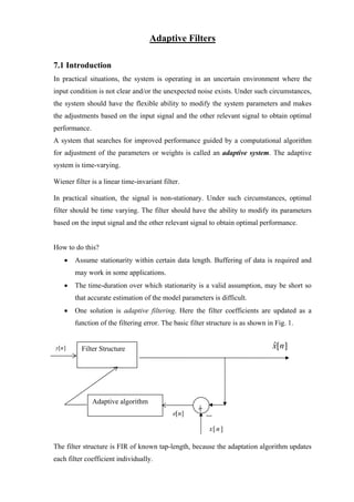 Adaptive Filters

7.1 Introduction
In practical situations, the system is operating in an uncertain environment where the
input condition is not clear and/or the unexpected noise exists. Under such circumstances,
the system should have the flexible ability to modify the system parameters and makes
the adjustments based on the input signal and the other relevant signal to obtain optimal
performance.
A system that searches for improved performance guided by a computational algorithm
for adjustment of the parameters or weights is called an adaptive system. The adaptive
system is time-varying.

Wiener filter is a linear time-invariant filter.

In practical situation, the signal is non-stationary. Under such circumstances, optimal
filter should be time varying. The filter should have the ability to modify its parameters
based on the input signal and the other relevant signal to obtain optimal performance.


How to do this?
    •   Assume stationarity within certain data length. Buffering of data is required and
        may work in some applications.
    •   The time-duration over which stationarity is a valid assumption, may be short so
        that accurate estimation of the model parameters is difficult.
    •   One solution is adaptive filtering. Here the filter coefficients are updated as a
        function of the filtering error. The basic filter structure is as shown in Fig. 1.


y[n ]     Filter Structure                                                        x[n ]
                                                                                  ˆ




               Adaptive algorithm
                                             e[n]

                                                          x[ n ]

The filter structure is FIR of known tap-length, because the adaptation algorithm updates
each filter coefficient individually.
 