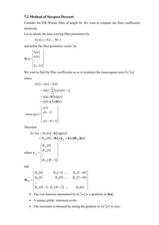 7.2 Method of Steepest Descent
Consider the FIR Wiener filter of length M. We want to compute the filter coefficients
iteratively.
Let us denote the time-varying filter parameters by
           hi [n], i = 0,1, ... M - 1
and define the filter parameter vector by
        ⎡ h0 [n ] ⎤
        ⎢ h [n ] ⎥
h[n ] = ⎢ 1        ⎥
        ⎢          ⎥
        ⎢          ⎥
        ⎣ hM −1[n ]⎦

We want to find the filter coefficients so as to minimize the mean-square error Ee 2 [n]
where
           e[n ] = x[n ] − x[n ]
                           ˆ
                          M −1
                 = x[n] - ∑ hi [n ] y[n − i ]
                           i =0

                = x[n] - h′[n ]y[n ]
                = x[n] - y ′[n ]h[n ]

               ⎡ y[ n ]      ⎤
               ⎢ y[n − 1]    ⎥
 where y[n ] = ⎢             ⎥
               ⎢             ⎥
               ⎢             ⎥
               ⎣ y[n − M + 1]⎦
Therefore
       Ee 2 [n] = E ( x[n] − h ′[n]y[n]) 2
               = R XX [0] − 2h ′[n]rxy + h ′[n]R YY h[n]

                 ⎡ R XY [0]     ⎤
                 ⎢ R [1]        ⎥
where rXY      = ⎢ XY           ⎥
                 ⎢              ⎥
                 ⎢              ⎥
                 ⎣ R XY [ M − 1]⎦
and
         ⎡ RYY [0]         RYY [−1] ....        RYY [1 − M ]⎤
         ⎢ R [1]             RYY [0] ....       RYY [2 − M ]⎥
R YY   = ⎢ YY                                               ⎥
         ⎢...                                               ⎥
         ⎢                                                  ⎥
         ⎢ RYY [ M − 1] RYY [ M − 2] ....
         ⎣                                         RYY [0] ⎥⎦
          The cost function represented by Ee 2 [n] is a quadratic in h[n]
          A unique global minimum exists
          The minimum is obtained by setting the gradient of Ee 2 [n] to zero.
 