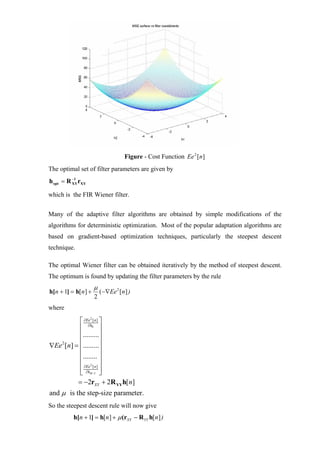 Figure - Cost Function Ee 2 [n]
The optimal set of filter parameters are given by
h opt = R −1 rXY
          XY


which is the FIR Wiener filter.


Many of the adaptive filter algorithms are obtained by simple modifications of the
algorithms for deterministic optimization. Most of the popular adaptation algorithms are
based on gradient-based optimization techniques, particularly the steepest descent
technique.

The optimal Wiener filter can be obtained iteratively by the method of steepest descent.
The optimum is found by updating the filter parameters by the rule
                       µ
h[n + 1] = h[n ] +         ( −∇Ee 2 [n ] )
                       2
where

            ⎡ ∂Eeh [ n ] ⎤
                   2


            ⎢ ∂0 ⎥
            ⎢.........⎥
            ⎢            ⎥
∇Ee 2 [n] = ⎢.........⎥
            ⎢........ ⎥
            ⎢ ∂Ee2 [ n ] ⎥
            ⎢ ∂hM −1 ⎥
            ⎣            ⎦
           = −2rXY + 2R YY h[n]
and µ is the step-size parameter.
So the steepest descent rule will now give
          h[n + 1] = h[n ] + µ (rXY − R YY h[n ] )
 
