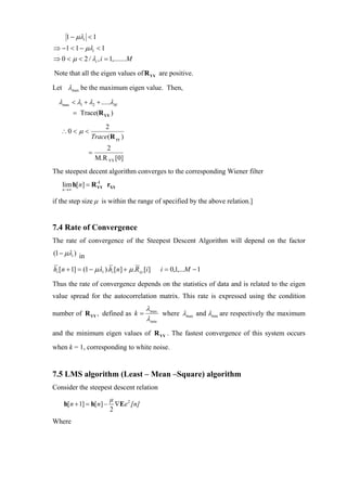 1 − µλi < 1
⇒ −1 < 1 − µλi < 1
⇒ 0 < µ < 2 / λi , i = 1,.......M

Note that all the eigen values of R YY are positive.

Let λmax be the maximum eigen value. Then,

  λmax < λ1 + λ2 + .....λM
          = Trace(R YY )
                    2
   ∴0 < µ <
                Trace(R yy )
                       2
                =
                    M.R YY [0]
The steepest decent algorithm converges to the corresponding Wiener filter
   lim h[n] = R -1 rXY
                YY
   n →∞


if the step size µ is within the range of specified by the above relation.]


7.4 Rate of Convergence
The rate of convergence of the Steepest Descent Algorithm will depend on the factor
(1 − µλi ) in

hi [n + 1] = (1 − µλi ).hi [n] + µ.R xy [i]   i = 0,1,...M − 1

Thus the rate of convergence depends on the statistics of data and is related to the eigen
value spread for the autocorrelation matrix. This rate is expressed using the condition
                                         λmax
number of R YY , defined as k =               where λmax and λmin are respectively the maximum
                                         λmin
and the minimum eigen values of R YY . The fastest convergence of this system occurs
when k = 1, corresponding to white noise.


7.5 LMS algorithm (Least – Mean –Square) algorithm
Consider the steepest descent relation
                          µ
    h[ n + 1] = h[ n] −     ∇Ee 2 [n]
                          2
Where
 