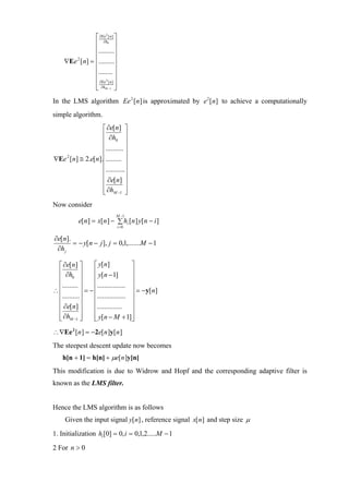 ⎡ ∂Eeh [ n ] ⎤
                       2


              ⎢ ∂0 ⎥
              ⎢.........⎥
              ⎢             ⎥
    ∇Ee [n] = ⎢.........⎥
       2


              ⎢........ ⎥
              ⎢ ∂Ee 2 [ n ] ⎥
              ⎢ ∂hM −1 ⎥
              ⎣             ⎦
In the LMS algorithm Ee 2 [n ] is approximated by e 2 [n] to achieve a computationally
simple algorithm.
                 ⎡ ∂e[n] ⎤
                 ⎢ ∂h ⎥
                 ⎢ 0 ⎥
                 ⎢.......... ⎥
                 ⎢           ⎥
∇Ee [n] ≅ 2.e[n].⎢......... ⎥
   2


                 ⎢...........⎥
                 ⎢           ⎥
                 ⎢ ∂e[n] ⎥
                 ⎢ ∂hM −1 ⎥
                 ⎣           ⎦
Now consider
                            M −1
           e[n ] = x[n ] − ∑ hi [n ] y[n − i ]
                                i =0


∂e[n].
       = − y[n − j ], j = 0,1,.......M − 1
 ∂h j

 ⎡ ∂e[n] ⎤       ⎡ y[n]            ⎤
 ⎢ ∂h ⎥          ⎢ y[n − 1]        ⎥
 ⎢ 0 ⎥           ⎢                 ⎥
 ⎢......... ⎥    ⎢................ ⎥
∴⎢          ⎥ = −⎢                 ⎥ = − y[n]
 ⎢..........⎥    ⎢................ ⎥
 ⎢ ∂e[n] ⎥       ⎢.............. ⎥
 ⎢          ⎥    ⎢                 ⎥
 ⎢ ∂hM −1 ⎥
 ⎣          ⎦    ⎢ y[n − M + 1]⎥
                 ⎣                 ⎦
∴ ∇Ee 2 [n ] = −2e[n ]y[n ]
The steepest descent update now becomes
    h[n + 1] = h[n] + µe[n ]y[n]
This modification is due to Widrow and Hopf and the corresponding adaptive filter is
known as the LMS filter.


Hence the LMS algorithm is as follows
     Given the input signal y[n] , reference signal x[n] and step size µ
1. Initialization hi [0] = 0, i = 0,1,2.....M − 1

2 For n > 0
 