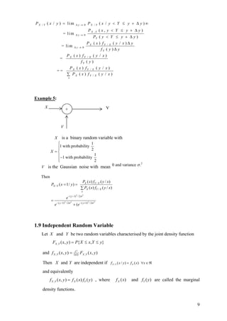 PX   /Y   ( x / y ) = li m                 ∆y→ 0         PX       /Y   ( x / y < Y ≤ y + ∆ y )∞
                                                         PX       ,Y   (x, y < Y ≤ y + ∆y)
                           = li m          ∆y→ 0
                                                                 PY ( y < Y ≤ y + ∆ y )
                                                       PX ( x ) fY / X ( y / x ) ∆ y
                         = lim           ∆y→ 0
                                                               fY ( y ) ∆ y
                               PX ( x ) fY / X ( y / x )
                       =
                                       fY ( y )
                                PX ( x ) fY / X ( y / x )
                    ==
                               ∑ PX ( x ) fY / X ( y / x )
                                  x




Example 5:
      X                                                                   Y
                             +


                        V

                X        is a binary random variable with
               ⎧                    1
               ⎪1 with probability 2
               ⎪
            X =⎨
               ⎪ −1 with probability 1
               ⎪
               ⎩                      2
                                                                              0 and variance σ .2
     V is the Gaussian noise with mean

     Then
                                                 PX ( x) fY / X ( y / x)
            PX / Y ( x = 1/ y ) =
                                                ∑ PX ( x) fY / X ( y / x)
                                                  x
                                  − ( y −1) 2 / 2σ 2
                              e
            =
                    − ( y −1)2 / 2σ 2                        / 2σ 2
                                        + (e − ( y +1)
                                                         2
                e




1.9 Independent Random Variable
     Let X and Y be two random variables characterised by the joint density function
             FX ,Y ( x, y ) = P{ X ≤ x, Y ≤ y}

     and f X ,Y ( x, y ) =               ∂2
                                        ∂x∂y
                                                FX ,Y ( x, y )

     Then X and Y are independent if f X / Y ( x / y ) = f X ( x) ∀x ∈ ℜ
     and equivalently
            f X ,Y ( x, y ) = f X ( x ) fY ( y ) , where                        f X (x)   and fY ( y) are called the marginal

     density functions.


                                                                                                                           9
 