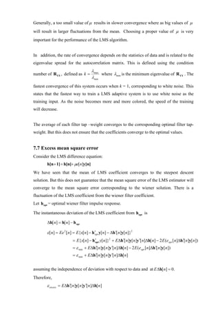 Generally, a too small value of µ results in slower convergence where as big values of µ
will result in larger fluctuations from the mean. Choosing a proper value of µ is very
important for the performance of the LMS algorithm.


In addition, the rate of convergence depends on the statistics of data and is related to the
eigenvalue spread for the autocorrelation matrix. This is defined using the condition
                                     λmax
number of R YY , defined as k =           where λmin is the minimum eigenvalue of R YY . The
                                     λmin
fastest convergence of this system occurs when k = 1, corresponding to white noise. This
states that the fastest way to train a LMS adaptive system is to use white noise as the
training input. As the noise becomes more and more colored, the speed of the training
will decrease.


The average of each filter tap –weight converges to the corresponding optimal filter tap-
weight. But this does not ensure that the coefficients converge to the optimal values.


7.7 Excess mean square error
Consider the LMS difference equation:
        h[n + 1] = h[n]+ µe[n]y[n]
We have seen that the mean of LMS coefficient converges to the steepest descent
solution. But this does not guarantee that the mean square error of the LMS estimator will
converge to the mean square error corresponding to the wiener solution. There is a
fluctuation of the LMS coefficient from the wiener filter coefficient.
Let h opt = optimal wiener filter impulse response.

The instantaneous deviation of the LMS coefficient from h opt is

        ∆h[ n] = h[ n] − h opt

        ε [n] = Ee 2 [n] = E{x[n] − h ′opt y[n] − ∆h ′[n]y[n]}2
                         = E{x[n] − h ′ y[n]}2 + E∆h ′[n]y[n]y ′[n]∆h[n] − 2 E (eopt [n]∆h ′[n]y[n])
                                      opt

                         = ε min + E∆h ′[n]y[n]y ′[n]∆h[n] − 2 E (eopt [n]∆h ′[n]y[n])
                         = ε min + E∆h ′[n]y[n]y ′[n]∆h[n]


assuming the independence of deviation with respect to data and at E ∆h[ n] = 0.
Therefore,
        ε excess = E∆h ′[n]y[n]y ′[n]∆h[n]
 