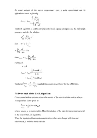 An exact analysis of the excess mean-square error is quite complicated and its
approximate value is given by
                                       M    µλi
                                      ∑
                                   i =1 2 − µλi
            ε excess      = ε min       M     µλi
                                  1− ∑
                                       i =1 2 − µλi


The LMS algorithm is said to converge in the mean-square sense provided the step-length
parameter satisfies the relations
                M
                            µλi
            µ∑                    <1
               i =1       2 − µλi
                               2
and         0<µ <
                             λ max
     M
            µλ i
If   ∑ 2 − µλ
     i =1
                          << 1
                      i

                              M
                                       µλi
then ε excess = ε min ∑
                              i =1   2 − µλi
Further, if
              µ << 1
                                    1
                                      Trace(R YY )
            ε excess      = ε min µ 2
                                        1− 0
                                    1
                            ε min µ Trace(R YY )
                                    2
                ε excess M µλi
The factor              =∑          is called the misadjustment factor for the LMS filter.
                 ε min i =1 2 − µλi


7.8 Drawback of the LMS Algorithm
Convergence is slow when the eigenvalue spread of the autocorrelation matrix is large.
Misadjustment factor given by
            ε excess 1
                    ≈ µTrace(R YY )
             ε min   2
is large unless µ is much smaller. Thus the selection of the step-size parameter is crucial
in the case of the LMS algorithm.
When the input signal is nonstationary the eigenvalues also change with time and
selection of µ becomes more difficult.
 
