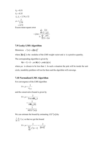 h0 = 0.51
h1 = 0.35
λ1 , λ2 = 2.79,1.72
      2
µ∠
    2.79
   = 0.72
Excess mean square error
                                            2
                                                      2λi
                                           ∑ 2 − µλi
                               = ξ mn      I −1
                                                  2
                                                       µλi
                                        1− ∑
                                                I −1 2 − 2λ i




7.9 Leaky LMS Algorithm
Minimizes e 2 [n] + α h[ n]
                                   2



where h[n] is the modulus of the LMS weight vector and α is a positive quantity.

The corresponding algorithm is given by
        h[ n + 1] = (1 − µα )h[ n] + µαe[ n]y[ n]
where µα is chosen to be less than 1. In such a situation the pole will be inside the unit
circle, instability problem will not be there and the algorithm will converge.


7.10 Normalized LMS Algorithm
For convergence of the LMS algorithm
                      2
        0<µ <
                   λMAX
and the conservative bound is given by
                        2
        0<µ <
                   Trace(R YY )
                           2
               =
                    MR YY [0]
                       2
               =
                   ME (Y 2 [n ])

We can estimate the bound by estimating E (Y 2 [ n]) by
1 M 2
  ∑ Y [ n]   so that we get the bound
M n=0

                           2                      2
        0<µ <      M −1
                                       =              2
                                           y[n]
                   ∑ y 2 [n − i]
                    i =0
 