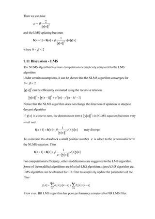 Then we can take
                       2
             µ=β           2
                    y[n]

and the LMS updating becomes
                                        1
             h[n + 1] = h[n] + β                2
                                                    e[n]y[n]
                                      y[n]

where 0 < β < 2


7.11 Discussion - LMS
The NLMS algorithm has more computational complexity compared to the LMS
algorithm
Under certain assumptions, it can be shown that the NLMS algorithm converges for
0<β <2
         2
 y[n] can be efficiently estimated using the recursive relation

     y[n] = y[n − 1] + y 2 [n] − y 2 [n − M − 1]
               2               2



Notice that the NLMS algorithm does not change the direction of updation in steepest
descent algorithm
                                                                           2
If y[ n] is close to zero, the denominator term ( y[n] ) in NLMS equation becomes very

small and
                                            1
              h[n + 1] = h[n] + β                   2
                                                        e[n]y[n]       may diverge
                                       y[n]

To overcome this drawback a small positive number ε is added to the denominator term
the NLMS equation. Thus
                                            1
             h[n + 1] = h[n] + β                            e[n]y[n]
                                      ε + y[n]
                                                        2



For computational efficiency, other modifications are suggested to the LMS algorithm.
Some of the modified algorithms are blocked-LMS algorithm, signed LMS algorithm etc.
LMS algorithm can be obtained for IIR filter to adaptively update the parameters of the
filter
                               M −1                          N −1
                    y[n] = ∑ ai [n] y[ n − i ] + ∑ bi [ n] x[ n − i ]
                               i =1                          i =0

How ever, IIR LMS algorithm has poor performance compared to FIR LMS filter.
 
