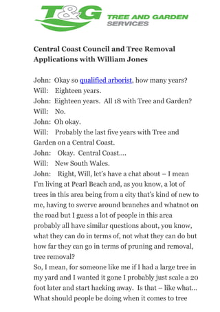 Central Coast Council and Tree Removal
Applications with William Jones
John: Okay so qualified arborist, how many years?
Will: Eighteen years.
John: Eighteen years. All 18 with Tree and Garden?
Will: No.
John: Oh okay.
Will: Probably the last five years with Tree and
Garden on a Central Coast.
John: Okay. Central Coast….
Will: New South Wales.
John: Right, Will, let’s have a chat about – I mean
I’m living at Pearl Beach and, as you know, a lot of
trees in this area being from a city that’s kind of new to
me, having to swerve around branches and whatnot on
the road but I guess a lot of people in this area
probably all have similar questions about, you know,
what they can do in terms of, not what they can do but
how far they can go in terms of pruning and removal,
tree removal?
So, I mean, for someone like me if I had a large tree in
my yard and I wanted it gone I probably just scale a 20
foot later and start hacking away. Is that – like what…
What should people be doing when it comes to tree

 