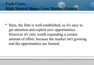 Cash Cows:
High Market Share / Low Market Growth
• Here, the firm is well-established, so it's easy to
get attention and exploit new opportunities.
However it's only worth expending a certain
amount of effort, because the market isn't growing
and the opportunities are limited.
 