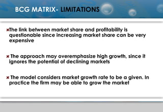 BCG MATRIX- LIMITATIONS
The link between market share and profitability is
questionable since increasing market share can be very
expensive
The approach may overemphasize high growth, since it
ignores the potential of declining markets
The model considers market growth rate to be a given. In
practice the firm may be able to grow the market
 