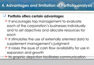 4. Advantages and limitation of Portfolio analysis
 Portfolio offers certain advantages
 It encourages top management to evaluate
each of the corporation’s businesses individually
and to set objectives and allocate resources for
each
 It stimulates the use of externally oriented data to
supplement management’s judgment
 It raises the issue of cash flow availability for use in
expansion and growth
 Its graphic depiction facilitates communication
 